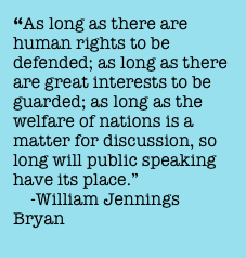 “As long as there are human rights to be defended; as long as there are great interests to be guarded; as long as the welfare of nations is a matter for discussion, so long will public speaking have its place.” 
    -William Jennings  Bryan
